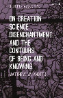 Research paper thumbnail of On Creation, Science, Disenchantment and the Contours of Being and Knowing (Bloomsbury, 2020)