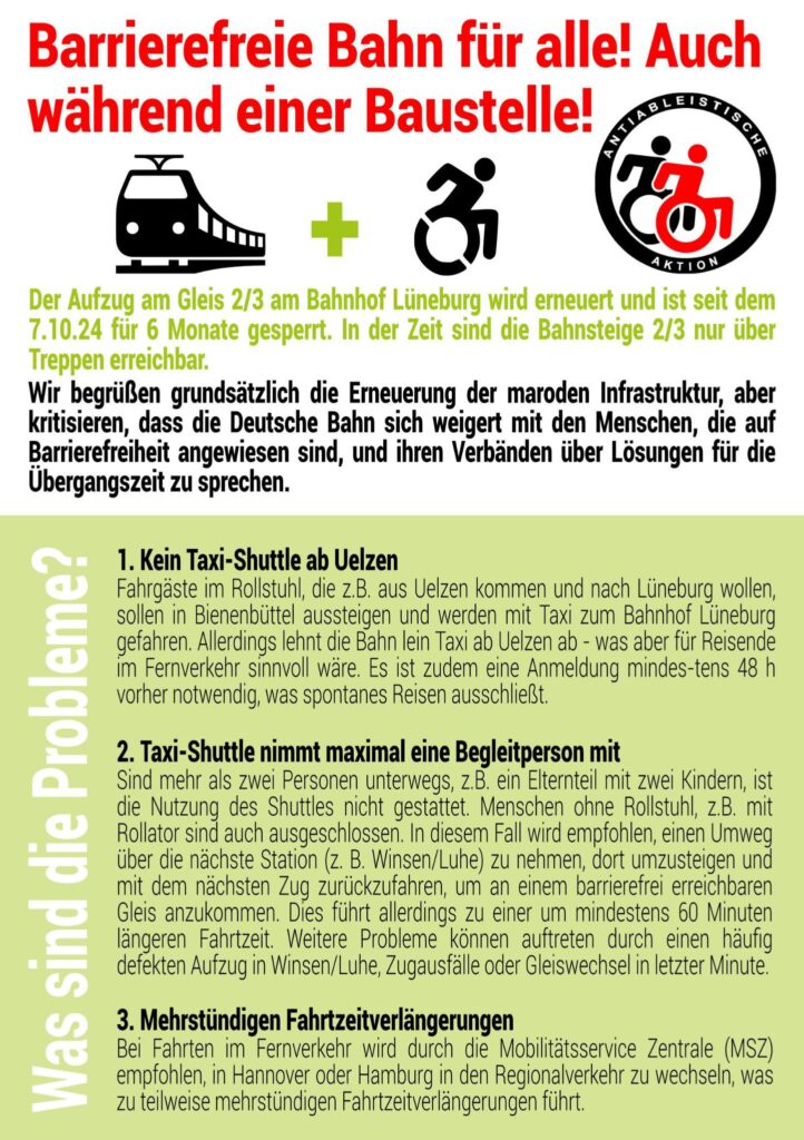 Flyer erste Seite. Überschrift in rot, Text in grün und schwarz. Zeichnung mit einer Bahn, einer Person mit Rollstuhl und Logo antiableitische Aktion in schwarz rot. 
Text: 
Barrierefreie Bahn für alle! Auch während einer Baustelle!

Der Aufzug am Gleis 2/3 am Bahnhof Lüneburg wird erneuert und ist für 6 Monate gesperrt. Die Gleise sind nur über die Treppe erreichbar. 
Wir begrüßen grundsätzlich die Erneuerung der maroden Infrastruktur. 
Wir kritisieren aber, dass die Deutsche Bahn sich geweigert hat, mit Menschen die auf Barrierefreiheit angewiesen sind und ihren Verbänden über Lösungen für die Übergangszeit zu sprechen. Wer keine Treppen steigen kann, wird das Reisen besonders schwer gemacht. Selbst der Lüneburger Behindertenbeirat erhielt keine Antwort auf seinen offenen Brief an die Deutsche Bahn vom September. Der offene Brief, welcher von zahlreichen Organisationen und Einzelpersonen unterstützt wurde, darunter KlimaKollektiv, Lüneburg Barrierefrei und ROBIN WOOD, äußerte Kritik und Vorschläge für eine diskriminierungsfreie Lösung während der Baustellenzeit.

Menschen, die auf Barrierefreiheit angewiesen sind, und ihre Ally (Verbündete) sind wütend über das Management der Deutschen Bahn und protestieren.

Was sind die Probleme?

- Die Bahn lehnt ein Taxi ab Uelzen ab:
Fahrgäste im Rollstuhl, die zum Beispiel aus Uelzen kommen und nach Lüneburg wollen, sollen in Bienenbüttel aussteigen und werden mit Taxi zum Bahnhof Lüneburg gefahren. Die Bahn lehnt ein Taxi ab Uelzen ab - was auch für Reisende im Fernverkehr sinnvoll wäre. Es ist zudem eine Anmeldung mindestens 48 Stunden vorher notwendig. Spontan reisen gleich Fehlanzeige.

- Das Shuttle nimmt maximal eine Begleitperson mit:
Sind mehr als zwei Personen unterwegs, z.B. ein Elternteil mit zwei Kindern, ist die Nutzung des Shuttles nicht gestattet. Menschen ohne Rollstuhl, z. B. mit Rollator sind auch ausgeschlossen. In diesem Fall wird empfohlen, einen Umweg über die nächste Station (z. B. Winsen/Luhe) zu nehmen, dort umzusteigen und mit dem nächsten Zug zurückzufahren, um an einem barrierefrei erreichbaren Gleis anzukommen. Dies führt allerdings zu einer um mindestens 60 Minuten längeren Fahrtzeit. Weitere Probleme können auftreten durch einen häufig defekten Aufzug in Winsen/Luhe, Zugausfälle oder Gleiswechsel in letzter Minute.

- mehrstündigen Fahrtzeitverlängerungen:
Bei Fahrten im Fernverkehr wird durch die Mobilitätsservice Zentrale (MSZ) empfohlen, in Hannover oder Hamburg in den Regionalverkehr zu wechseln, was zu teilweise mehrstündigen Fahrtzeitverlängerungen führt.
