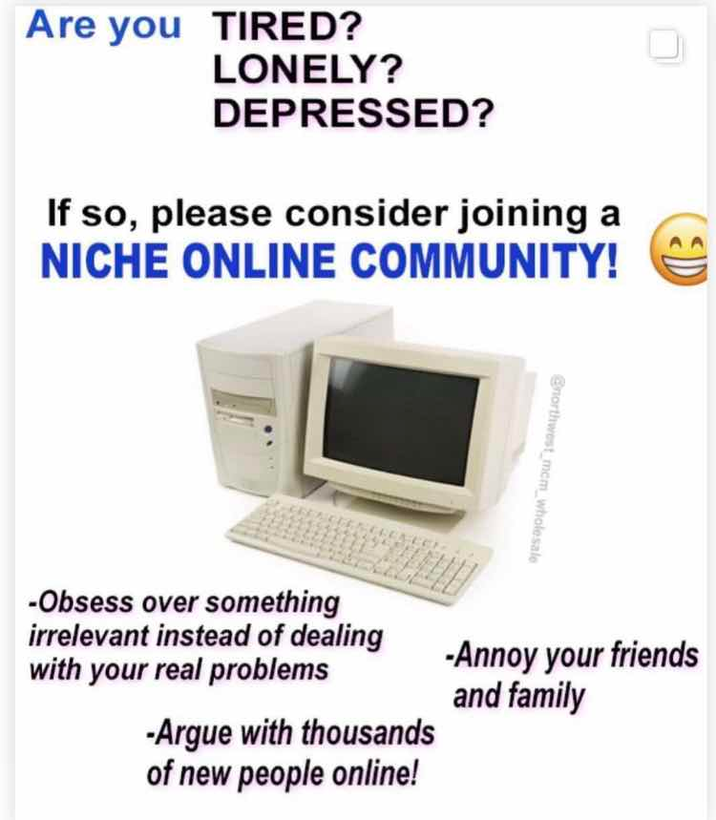 Are you TIRED? LONELY? DEPRESSED? If so, please consider joining a NICHE ONLINE COMMUNITY! @northwest_mem_wholesale -Obsess over something irrelevant instead of dealing with your real problems -Argue with thousands of new people online! -Annoy your friends and family