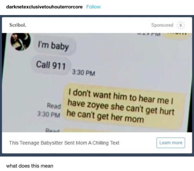 darknetexclusivetouhouterrorcore Follow Sponsoreds Scribol. I'm baby Call 911 3.30 PM I don't want him to hear me l have zoyee she can't get hurt he can't get her mom Read 3:30 PM Learn more This Teenage Babysitter Sent Mom A Chilling Text what does this mean