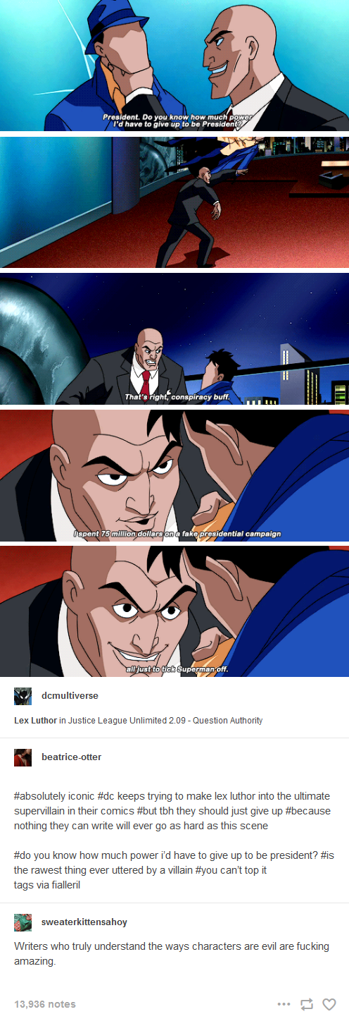 President. Do you know how much power I'd have to give up to be President? That's right, conspiracy buff. Ispent 75 million dollars on a fake presidential campaign dcmultiverse all just to tick Superman off. Lex Luthor in Justice League Unlimited 2.09 - Question Authority beatrice-otter #absolutely iconic #dc keeps trying to make lex luthor into the ultimate supervillain in their comics #but tbh they should just give up #because nothing they can write will ever go as hard as this scene #do you know how much power i'd have to give up to be president? #is the rawest thing ever uttered by a villain #you can't top it tags via fialleril sweaterkittensahoy Writers who truly understand the ways characters are evil are f------ amazing. 13,936 notes