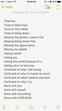 Tired lies Tired of false hope Tired of YOU MOM Tired of being down Missing the person I used to be Missing being stress free Missing the appreciation Missing my beliefs Hating myself Hating you Hating the world because of u Hating who I've become Confused of what I did wrong Confused on why I'm hated so much Confused on what I believe anymore Confused on why I cry Done with you Done with myself Done with everything Done with EVERYONE ￼