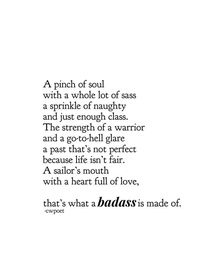 A pinch of soul with a whole lot of sass sprinkle of naughty and just enough class. The strength of a warrior and a go-to-hell glare past that's not perfect because life isn't fair. A sailor's mouth with a heart full of love, that's what a badass is made of. cwpoet