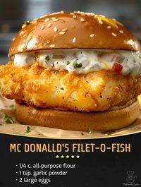 Mc Donalld's Filet-O-Fish  ￼  Ingredients :  2 large eggs 1/4 c. all-purpose flour 1 tsp. garlic powder Kosher salt Freshly ground black pepper 2 c. panko  2 (8-oz.) boneless, skinless white fish filets, such as cod or tilapia, halved crosswise Peanut or vegetable oil, for frying 4 potato buns, lightly toasted 4 slices American cheese Store-bought or homemade tartar sauce, for serving  Directions :  In a shallow bowl, whisk eggs, flour, mustard, garlic powder, 1/2 teaspoon salt, and 1/4 teaspoon pepper. Place panko in another shallow bowl. Season fish all over with salt and pepper. Into a large heavy skillet, pour oil to a depth of 1/4". Heat over medium-heat until shimmering. Coat each piece of fish with egg mixture, then dip into panko, gently pressing to adhere. Fry fish, turning halfwa