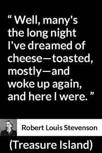 Robert Louis Stevenson - Treasure Island - Well, many's the long night I've dreamed of cheese—toasted, mostly—and woke up again, and here I were.