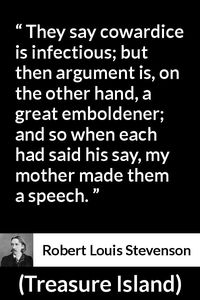 Robert Louis Stevenson - Treasure Island - They say cowardice is infectious; but then argument is, on the other hand, a great emboldener; and so when each had said his say, my mother made them a speech.