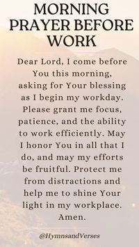 Dear Lord, I come before You this morning, asking for Your blessing as I begin my workday. Please grant me focus, patience, and the ability to work efficiently. May I honor You in all that I do, and may my efforts be fruitful. Protect me from distractions and help me to shine Your light in my workplace. Amen.	Start your day at work with a prayer for focus, patience, and productivity. Ask God to bless your efforts and guide your steps.