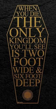 a black and gold poster with the words when you die, only kingdom is two foot wide & six foot deep