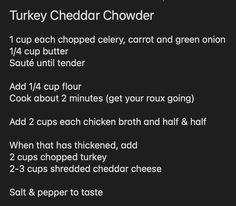 Turkey Cheddar Chowder

1 cup each chopped celery, carrot and green onion
1/4 cup butter
Sauté until tender

Add 1/4 cup flour
Cook about 2 minutes (get your roux going)

Add 2 cups each chicken broth and half & half

When that has thickened, add 
2 cups chopped turkey 
2-3 cups shredded cheddar cheese

Salt & pepper to taste Cheddar Chowder, Green Onions, Chowder, Chicken Broth, Cheddar Cheese, Broth, Celery, Cheddar, Carrots