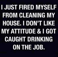 i just fired my self from cleaning my house i don't like my attitude & i got caught drinking on the job