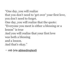 a poem written in black and white with the words, one day, you will relize that you don't need to get over your first love