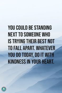 YOU COULD BE STANDING NEXT TO SOMEONE WHO IS TRYING THEIR BEST NOT TO FALL APART. WHATEVER YOU DO TODAY, DO IT WITH KINDNESS IN YOUR HEART. Kindness Matters Quotes, Being Kind Quotes Positivity, Positive Outlook Quotes, Matter Quotes, Hope Inspiration, Be Kind Always, Really Deep Quotes, Kindness Quotes, Positive Vibes Only