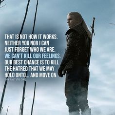 That is not how it works. Neither you nor I can just forget who we are. We can't kill our feelings. Our best chance is to kill the hatred that we may hold onto... And move on. (Geralt to Ciri - Ep. 2x05) Geralt Of Rivia Quotes, Geralt Quotes, Yennefer Of Vengerberg Quotes, The Witcher Quotes, The Witcher Incorrect Quotes, The Witcher Quotes Series, Game Of Thrones Quotes Inspirational, Ciri Witcher, Bts Dogs