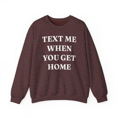 Show your friends and loved ones how much you care with this funny and relatable "Text Me When You Get Home" sweatshirt! This comfy sweater perfectly captures that feeling of wanting to make sure everyone gets home safe and sound.     Unisex sizing. Fits true to size for most. Order up for an oversized fit.     Soft, comfortable fabric for all-day wear, ideal for cozy nights in or casual outings     Humorous and relatable message that's sure to get a laugh and a knowing nod     Direct to garment print (see note below)     Multiple sizes and colors available in both women's and unisex styles     Makes a thoughtful and funny gift for friends, family, or yourself! This sweatshirt is a great conversation starter and a fun way to express your love and concern for those you care about. Wear it o Funny Letter Print Crew Neck Sweater, Funny Letter Print Sweater With Crew Neck, Funny Slogan Crew Neck Sweatshirt, Funny Slogan Sweatshirt With Crew Neck, Funny Crew Neck Sweatshirt With Relaxed Fit, Funny Relaxed Fit Crew Neck Sweatshirt, Winter Crew Neck Sweatshirt With Custom Text, Funny Text Relaxed Fit Sweatshirt, Relaxed Fit Crew Neck Sweatshirt With Funny Text