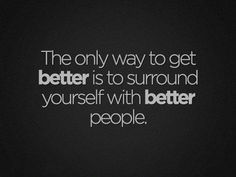 the only way to get better is to surround yourself with better people