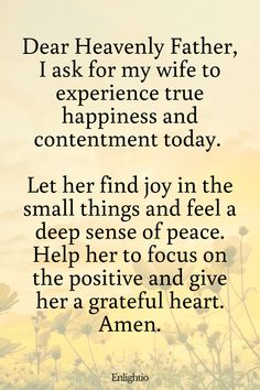 Prayer for My Wife's Happiness and Contentment: Dear Heavenly Father, I ask for my wife to experience true happiness and contentment today. Let her find joy in the small things and feel a deep sense of peace. Help her to focus on the positive and give her a grateful heart. Amen.