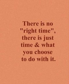 there is no right time, there is just time and what you choose to do with it