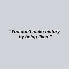 the words you don't make history by being liked