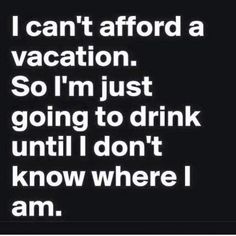 i can't afford a vacation so i'm just going to drink until i don't know where i am