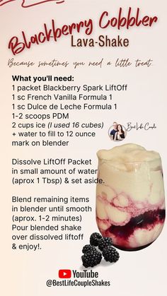 Blackberry Cobbler Lava Shake Recipe:

1 scoop Dulce de Leche F1.
1 scoop French Vanilla F1.
1-2 scoops Vanilla PDM.
1 packet Blackberry Spark LiftOff.
2 cups ice + water to fill to 12 ounce mark on blender.

Dissolve LiftOff Packet in small amount of water (about 1 tablespoon) and set aside to dissolve.
Blend remaining items in blender until smooth (about 1-2 minutes)
Pour blended shake over dissolved liftoff and enjoy!

bitly dot com forward slash buy herbalife here

thank you Lava Shake Herbalife, Herbalife Lava Shakes, Herbalife Lava Shake Recipes, Herbalife Blackberry Lift Off Recipes, Herbalife Christmas Shake Recipes, Herbalife Shop, Herbalife Flavors, Shakes Recipes