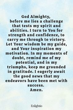 Prayer for Good News (for Triumph in Challenges): God Almighty, before me lies a challenge that tests my spirit and abilities. I turn to You for strength and confidence, to carry me through to victory. Let Your wisdom be my guide, and Your inspiration my motivation. In my moments of doubt, remind me of my potential, and in my triumphs, keep me grounded in gratitude. I eagerly await the good news that my endeavors have been met with success. Amen.