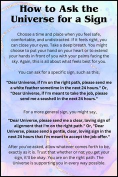 In this post you know about how to Ask the Universe for a Sign:

Choose a time and place when you feel safe, comfortable, and undistracted. If it feels right, you can close your eyes. Take a deep breath. You might choose to put your hand on your heart or to extend your hands in front of you with your palms facing the sky. Again, this is all about what feels best for you.

please read further about it on the pin. How To Manifest Attraction, Signs That Manifestation Is Coming, Questions To Ask The Universe, How To Know Your Manifestation Is Coming, Letter To The Universe Manifestation, How To Ask For A Sign From The Universe, Colors For Manifestation, Signs Of The Universe, How To Ask The Universe For Something