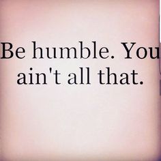 the words be humble you ann't all that