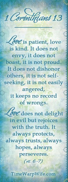 1 CORINTHIANS 13:4-7 - "Love is patient, love is kind. It does not envy, it does not boast, it is not proud. It does not dishonor others, it is not self-seeking, it is not easily angered, it keeps no record of wrongs. Love does not delight in evil but rejoices with the truth. It always protects, always trusts, always hopes, always perseveres." Godly Wedding, Favorite Verses, Christian Resources, 1 Corinthians 13, Favorite Bible Verses, Unconditional Love, Bible Scriptures