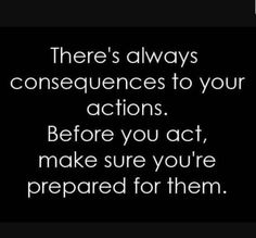 there's always consequences to your actions before you act, make sure you're prepared for them