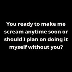 a black and white photo with the words you ready to make me scream anytime soon or should i plan on doing it myself without you?