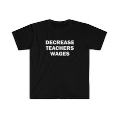 DECREASE TEACHERS WAGES T-SHIRT! Looking for a unique and humorous addition to your wardrobe? Look no further! Our quality shirts are made of 100 % cotton for ultimate comfort and durability. The unisex soft-style t-shirt features a ribbed collar to prevent curling damage and twill tape on the shoulders for added strength. Whether you're wearing it out on the town or lounging at home, this shirt is sure to bring a smile to your face and the faces of those around you. Try one out today and see for yourself the hilarious feedback you'll receive! MATERIAL This shirt is made from specially spun fibers that create a durable and smooth fabric, making it perfect for printing. The solid colors are made from 100% cotton, ensuring a comfortable and breathable fit. CARE INSTRUCTIONS - Machine wash (m Pre-shrunk Graphic Tee For Teacher Appreciation, Cotton T-shirt With Funny Print For Teacher Appreciation, Funny Slogan T-shirt For Teacher Appreciation, Graphic Tee With Screen Print For Teacher Appreciation, Graphic Print Short Sleeve T-shirt For Teacher Appreciation, Graphic Tee With Slogan For Teacher Appreciation, Graphic Tee Shirt With Slogan For Teacher Appreciation, Crew Neck Slogan Shirt For Teacher Appreciation, Basic Short Sleeve Shirt With Funny Text