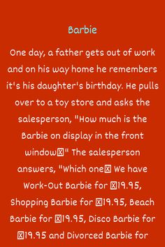 One day, a father gets out of work and on his way home he remembers it's his daughter's birthday. He pulls over to a toy store and asks the salesperson, "How much is the Barbie on display in the front window?" The salesperson answers, "Which one? We ha...