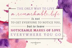 the only way to live an remarkable life is not to get everyone to notice you, but to leave noticeable marks of love everywhere you go