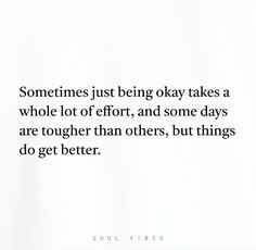 someone just being okay takes a whole lot of effort and some days are together than others, but things do get better