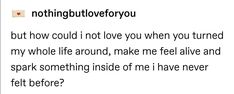 the text reads, nothing but for you but how could i not love you when you turned my whole life around, make me feel alive and sparking inside of me i have never felt