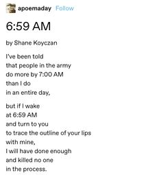 screenshot of a tumblr post by the user @apoemaday:
6:59 AM by Shane  Koyczan
I’ve been told/that people in the army/do more by 7:00 AM/than I do in an entire day,/but if I wake/at 6:59 AM/and turn to you/to trace the outline of your lips/with mine,/I will have done enough/and killed no one/in the process. Shane Koyczan, Vie Motivation, Literature Quotes, Writing Poetry, Love Is, Poem Quotes, Hopeless Romantic, Poetry Quotes, Pretty Words