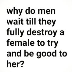 a quote that says why do men wait till they fully destroy a female to try and be good to her?