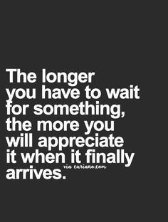 the longer you have to wait for something, the more you will appreciate it when it finally arrives