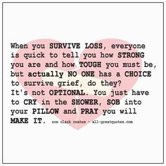 When you survive loss, everyone is quick to tell you how strong you are and how tough you must be, but actually no one has a choice to survive grief, do they? It's not optional. You just have to cry in the shower, sob into your pillow and pray you will make it. Hal Pal, Strong Quotes Strength, You Are Strong Quotes, Strong Quotes Hard Times, Strong Man Quotes, People Change Quotes, Crying In The Shower, Stay Strong Quotes, Miss You Dad