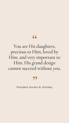 You are His daughters, precious to Him, loved by Him, and very important to Him. His grand design cannot succeed without you. Lds Quotes For Women, Lds Quotes About Love, Lds Spiritual Quotes, Cute Lds Quotes, Inspirational Lds Quotes, Uplifting Lds Quotes, Lds Quotes Uplifting Women