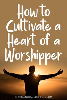 a man with his arms outstretched in front of the sun and text how to cultivate a heart of a worshiper