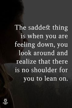 the saddest thing is when you are feeling down, you look around and realizing that there is no shoulder for you to lean on