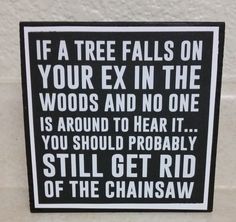 a black and white sign that says if a tree falls on your ex in the woods and no one is around to hear it