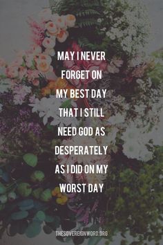 flowers with the words, may i never forget on my best day that i still need as desperately as i did on my worst day