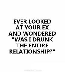 a quote that reads, ever looked at your ex and wondering was i drunk the entire relationship?