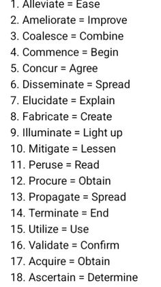 Advanced vs Basic English
1. Alleviate = Ease
2. Ameliorate = Improve
3. Coalesce = Combine
4. Commence = Begin
5. Concur = Agree
6. Disseminate = Spread
7. Elucidate = Explain
8. Fabricate = Create
9. Illuminate = Light up
10. Mitigate = Lessen
11. Peruse = Read
12. Procure = Obtain
13. Propagate = Spread
14. Terminate = End
15. Utilize = Use
16. Validate = Confirm
17. Acquire = Obtain
18. Ascertain = Determine
19. Convey = Communicate
20. Deplete = Exhaust
English Advanced Words In English, English Advanced Vocabulary, Root Of All Evil, Basic Vocabulary, Advanced Vocabulary, Improve Vocabulary, Advanced English Vocabulary