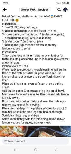 Baked Crab Legs in Butter Sauce - OMG😱 DON'T LOSE THIS😋
Ingredients
1 lb (453.59g) king crab legs
4 tablespoons (56g) unsalted butter , melted
3 cloves garlic , minced (about 1 tablespoon garlic)
1-2 teaspoons (4g-8g) Creole seasoning
½ tablespoon (7.5ml) lemon juice
1 tablespoon (3g) chopped chives or parsley
lemon wedges to serve
Instructions
Thaw crabs legs in the refrigerator overnight or for faster results place crabs under cold running water for a few minutes.
Preheat oven to 375 F. Crab Leg Recipes, Crab Leg Dinner Sides, How To Cook Crab Legs In The Oven, Crab Leg Sauce, Garlic Butter For Crab Legs Sauces, Baked Crab Legs Oven, Crab Legs How To Cook, Baked Crab Legs In Garlic Butter Sauce