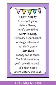 Hippity, hoppity I must get going. Before I leave, here’s something worth knowing. I’ve hidden your basket and eggs all around. But don’t worry I left clues so they can be found. The first one is easy you’ll solve it no doubt. It’s near a spot where water comes out.