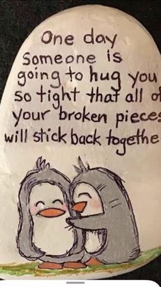 a rock with two penguins on it saying, one day someone is going to hug you so tight that all of your broken pieces will stick back together