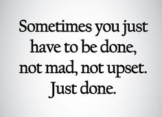 someones you just have to be done, not mad, not upset just do